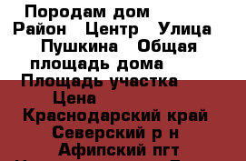 Породам дом 2300000 › Район ­ Центр › Улица ­ Пушкина › Общая площадь дома ­ 90 › Площадь участка ­ 9 › Цена ­ 2 300 000 - Краснодарский край, Северский р-н, Афипский пгт Недвижимость » Дома, коттеджи, дачи продажа   . Краснодарский край